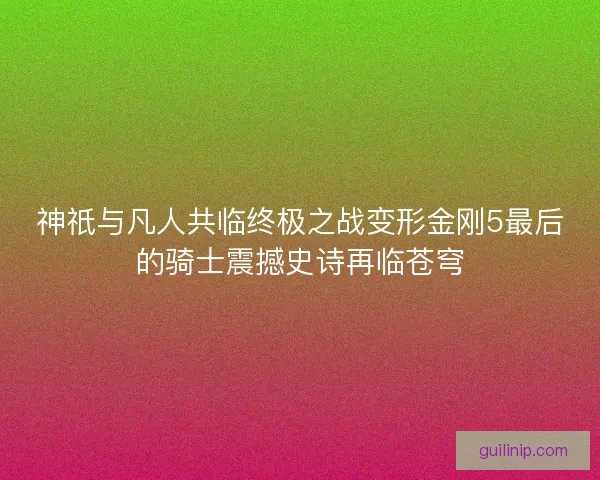 神祇与凡人共临终极之战变形金刚5最后的骑士震撼史诗再临苍穹