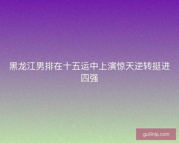 黑龙江男排在十五运中上演惊天逆转挺进四强