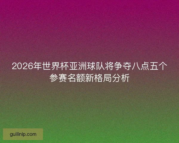 2026年世界杯亚洲球队将争夺八点五个参赛名额新格局分析