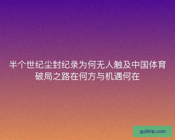 半个世纪尘封纪录为何无人触及中国体育破局之路在何方与机遇何在